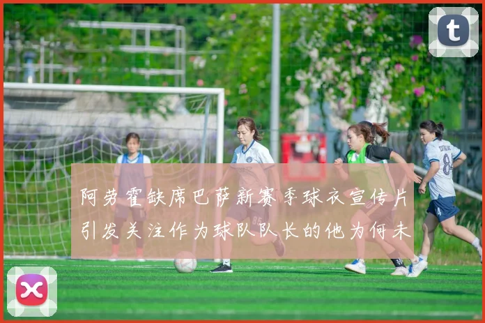 阿劳霍缺席巴萨新赛季球衣宣传片引发关注作为球队队长的他为何未现身