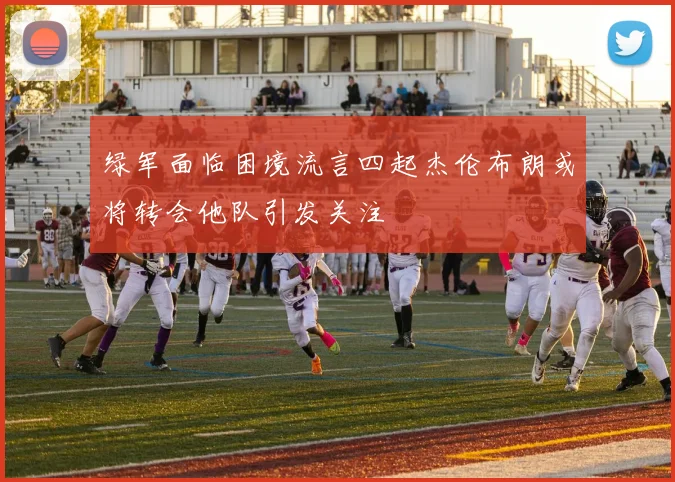 绿军面临困境流言四起杰伦布朗或将转会他队引发关注