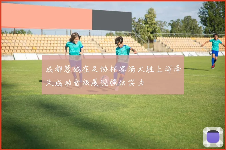 成都蓉城在足协杯客场大胜上海泽天成功晋级展现强劲实力