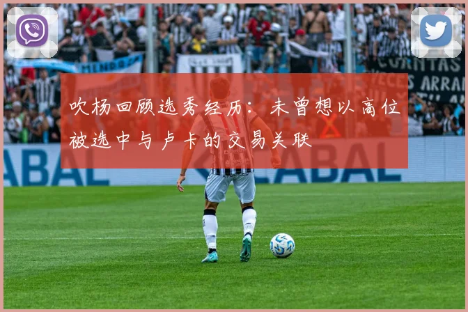 吹杨回顾选秀经历：未曾想以高位被选中与卢卡的交易关联