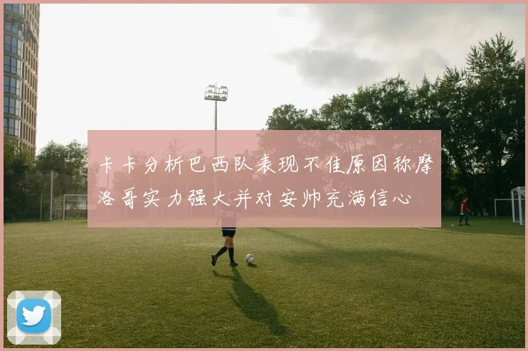 卡卡分析巴西队表现不佳原因称摩洛哥实力强大并对安帅充满信心