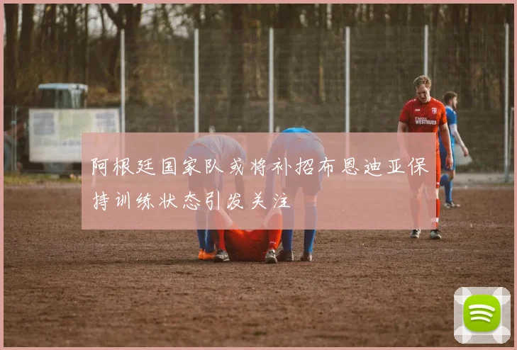 阿根廷国家队或将补招布恩迪亚保持训练状态引发关注