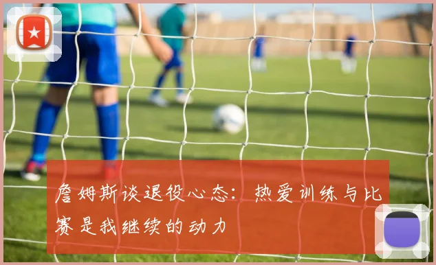 詹姆斯谈退役心态：热爱训练与比赛是我继续的动力