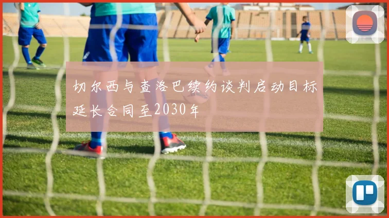 切尔西与查洛巴续约谈判启动目标延长合同至2030年