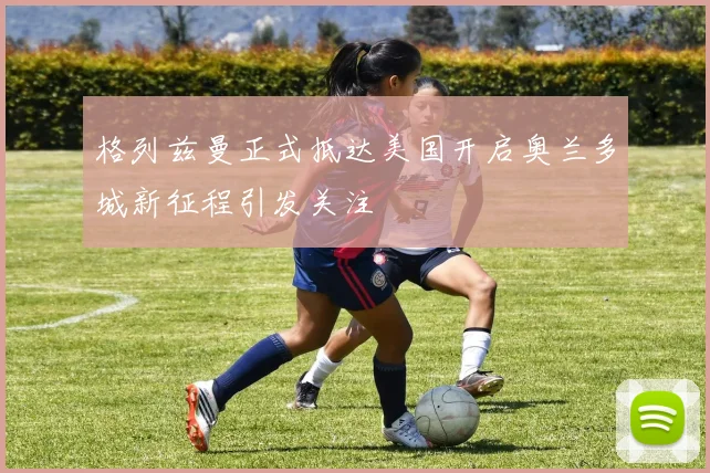 格列兹曼正式抵达美国开启奥兰多城新征程引发关注