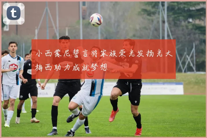 小西蒙尼誓言将家族荣光发扬光大梅西助力成就梦想
