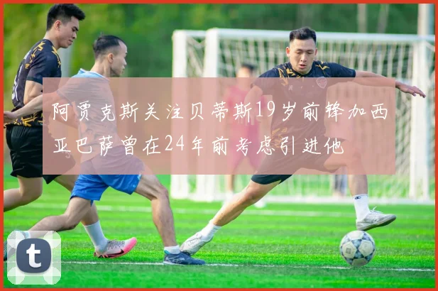 阿贾克斯关注贝蒂斯19岁前锋加西亚巴萨曾在24年前考虑引进他