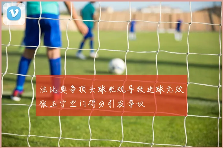 法比奥争顶头球犯规导致进球无效张玉宁空门得分引发争议