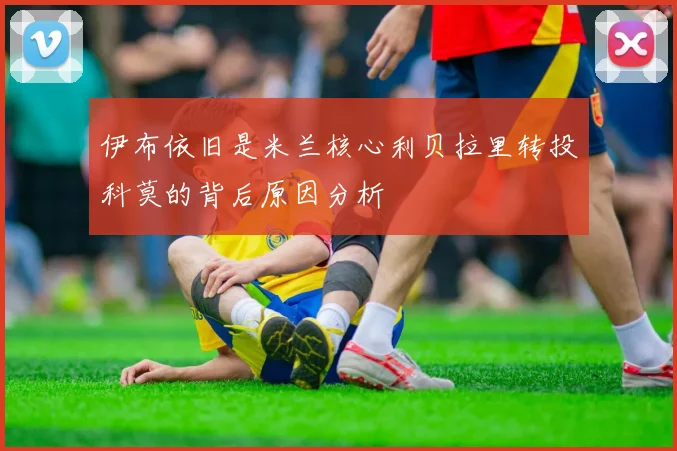 伊布依旧是米兰核心利贝拉里转投科莫的背后原因分析