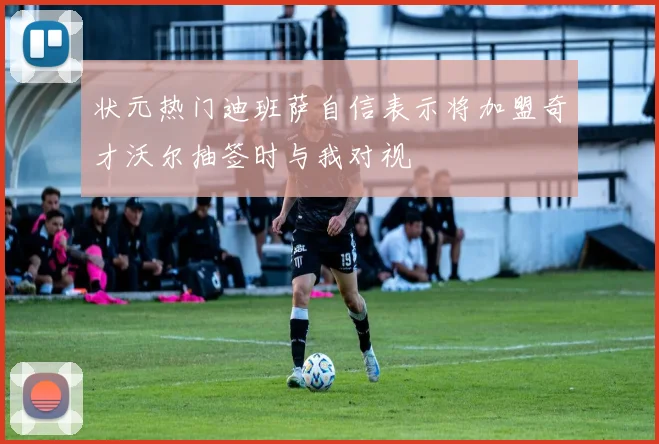 状元热门迪班萨自信表示将加盟奇才沃尔抽签时与我对视