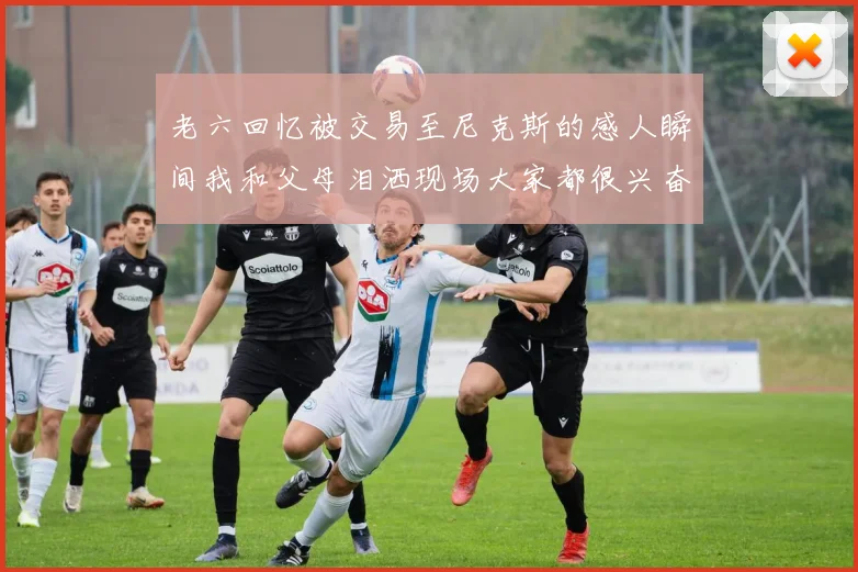老六回忆被交易至尼克斯的感人瞬间我和父母泪洒现场大家都很兴奋