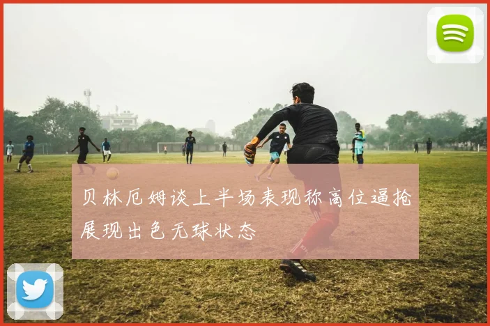 贝林厄姆谈上半场表现称高位逼抢展现出色无球状态