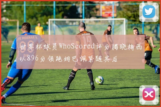 世界杯球员WhoScored评分揭晓梅西以896分领跑姆巴佩紧随其后