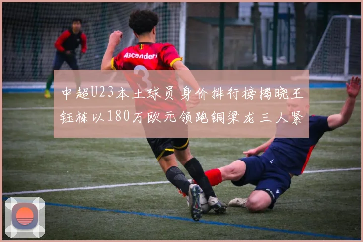 中超U23本土球员身价排行榜揭晓王钰栋以180万欧元领跑铜梁龙三人紧随其后