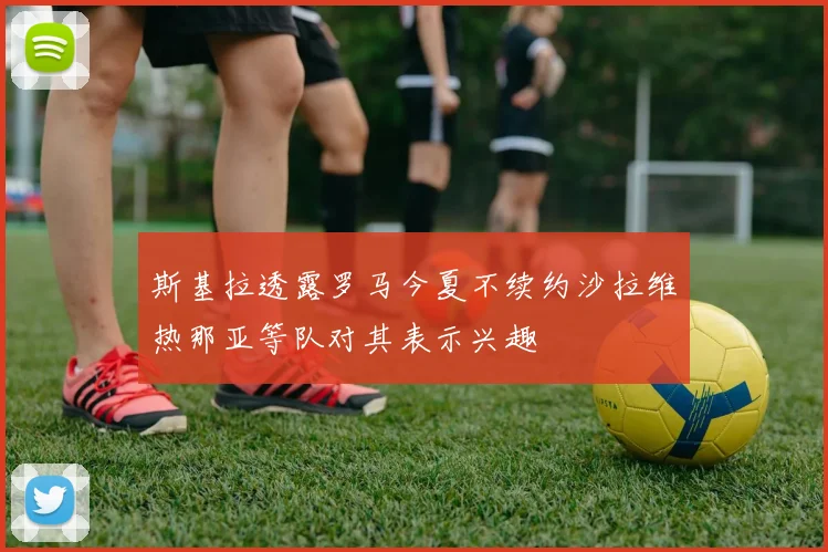 斯基拉透露罗马今夏不续约沙拉维热那亚等队对其表示兴趣
