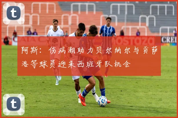 阿斯：伤病潮助力贝尔纳尔与贡萨洛等球员迎来西班牙队机会