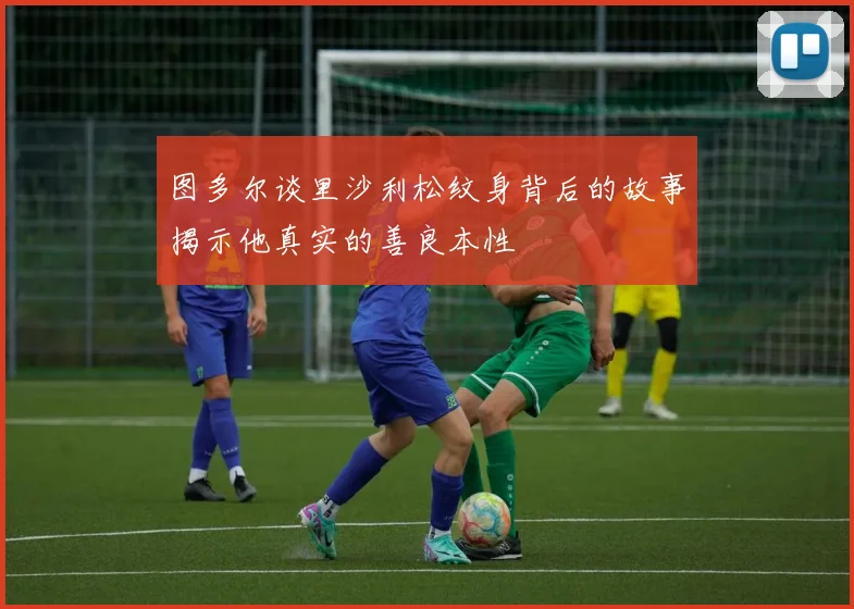 图多尔谈里沙利松纹身背后的故事揭示他真实的善良本性