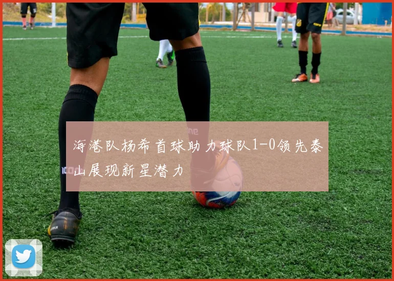 海港队杨希首球助力球队1-0领先泰山展现新星潜力