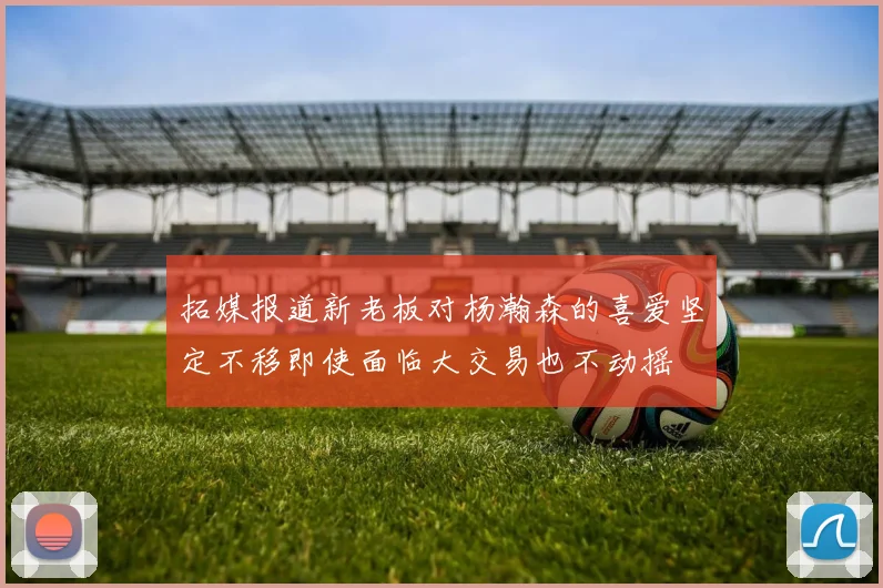 拓媒报道新老板对杨瀚森的喜爱坚定不移即使面临大交易也不动摇