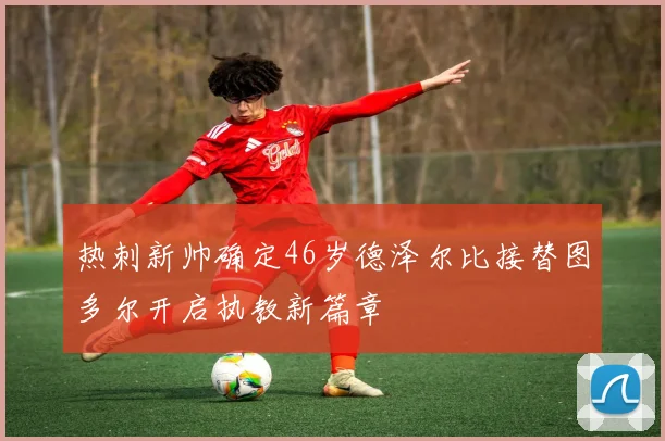 热刺新帅确定46岁德泽尔比接替图多尔开启执教新篇章