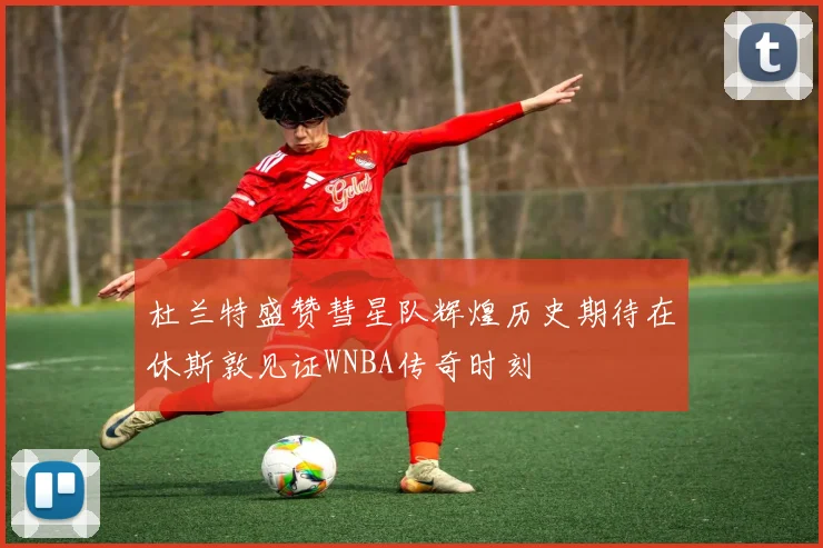 杜兰特盛赞彗星队辉煌历史期待在休斯敦见证WNBA传奇时刻