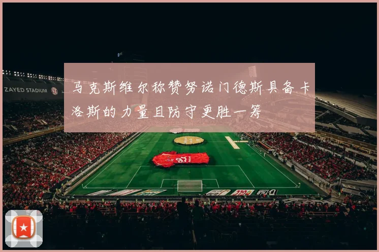 马克斯维尔称赞努诺门德斯具备卡洛斯的力量且防守更胜一筹
