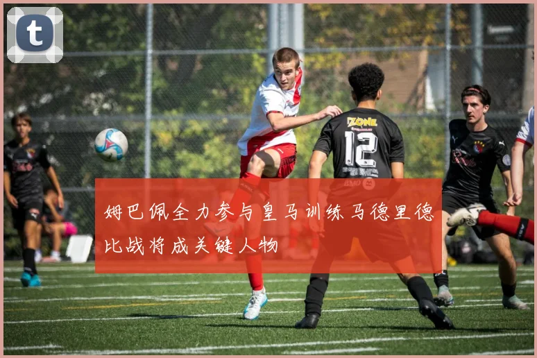 姆巴佩全力参与皇马训练马德里德比战将成关键人物