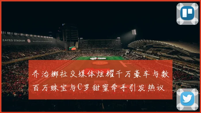 乔治娜社交媒体炫耀千万豪车与数百万珠宝与C罗甜蜜牵手引发热议