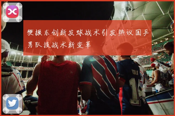 樊振东创新发球战术引发热议国乒男队技战术新变革