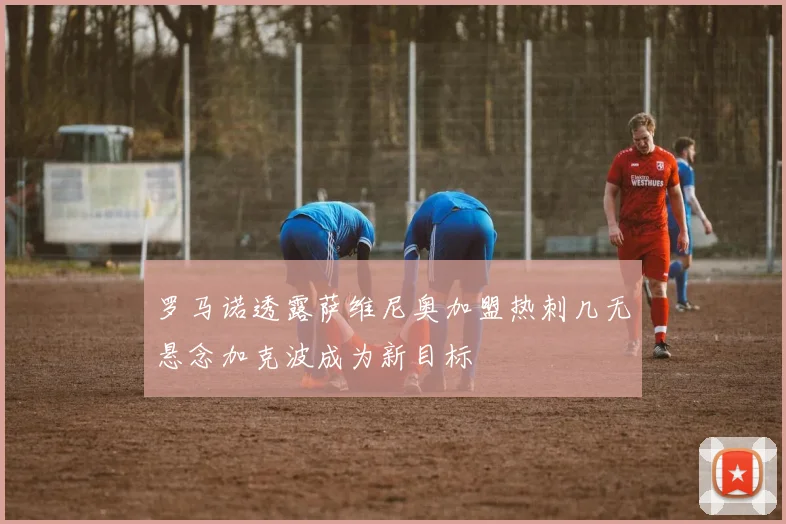 罗马诺透露萨维尼奥加盟热刺几无悬念加克波成为新目标